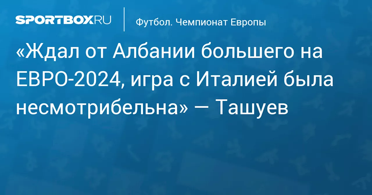 «Ждал от Албании большего на ЕВРО‑2024, игра с Италией была несмотрибельна» — Ташуев