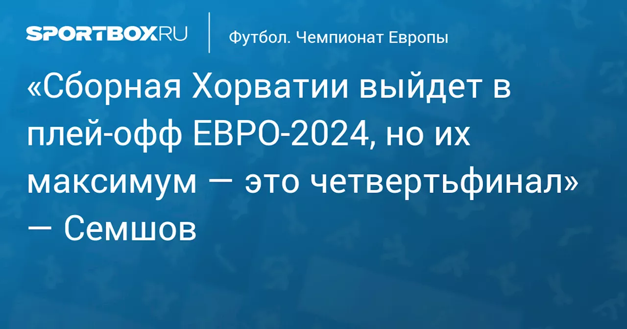 «Сборная Хорватии выйдет в плей‑офф ЕВРО‑2024, но их максимум — это четвертьфинал» — Семшов