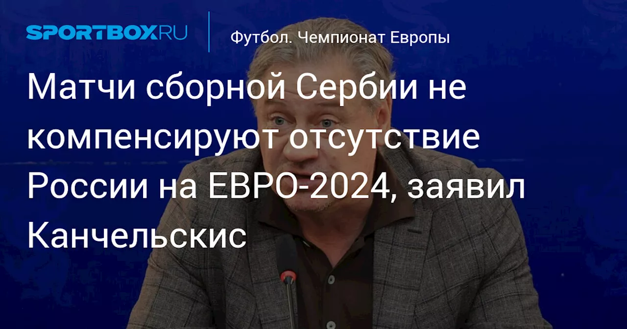 Матчи сборной Сербии не компенсируют отсутствие России на ЕВРО‑2024, заявил Канчельскис