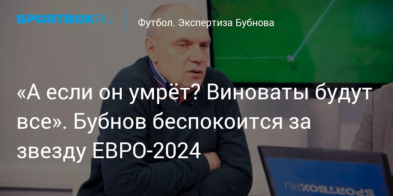 «А если он умрёт? Виноваты будут все». Бубнов беспокоится за звезду ЕВРО-2024