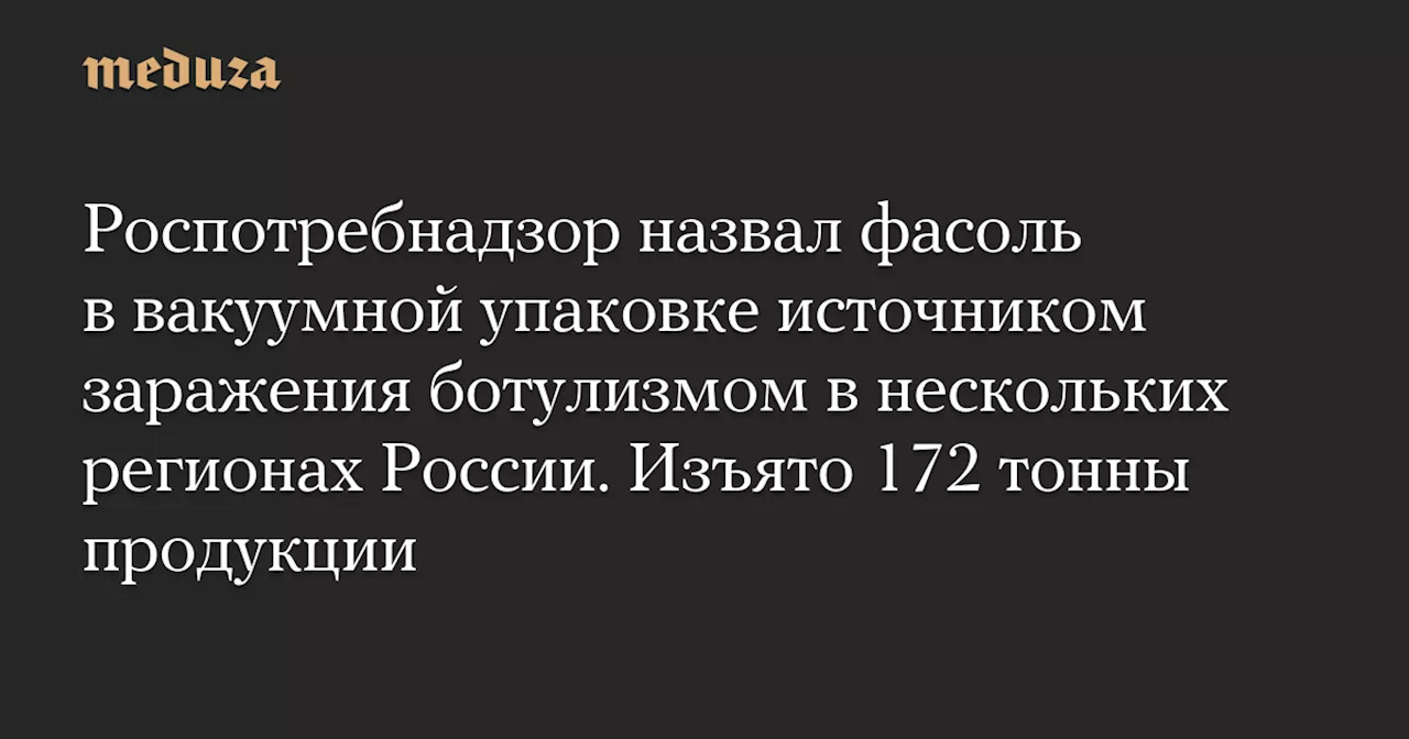 Роспотребнадзор назвал фасоль в вакуумной упаковке источником заражения ботулизмом в нескольких регионах России. Изъято 172 тонны продукции — Meduza