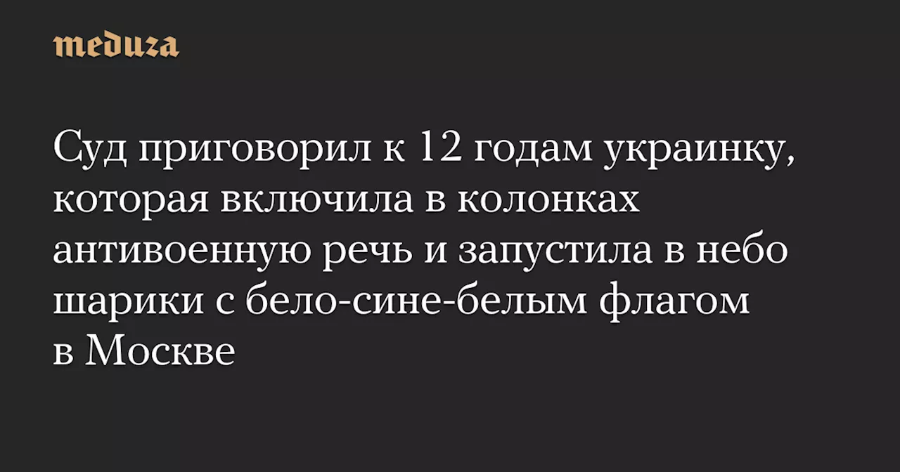 Суд приговорил к 12 годам украинку, которая включила в колонках антивоенную речь и запустила в небо шарики с бело-сине-белым флагом в Москве — Meduza