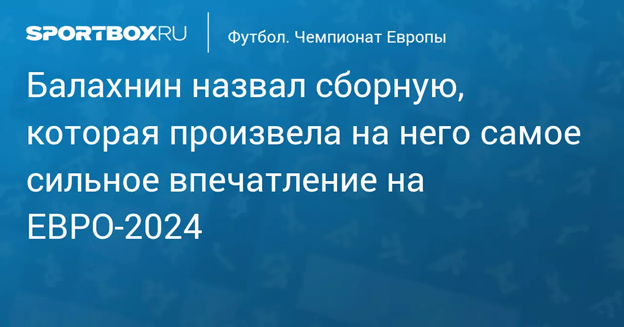 Балахнин назвал сборную, которая произвела на него самое сильное впечатление на ЕВРО‑2024