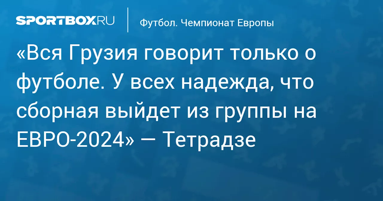 «Вся Грузия говорит только о футболе. У всех надежда, что сборная выйдет из группы на ЕВРО‑2024» — Тетрадзе