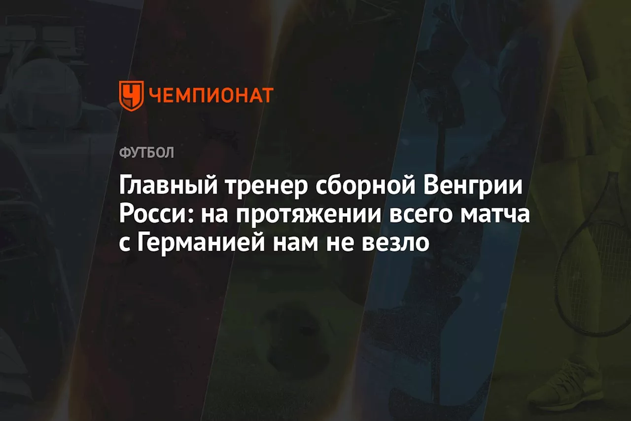 Главный тренер сборной Венгрии Росси: на протяжении всего матча с Германией нам не везло