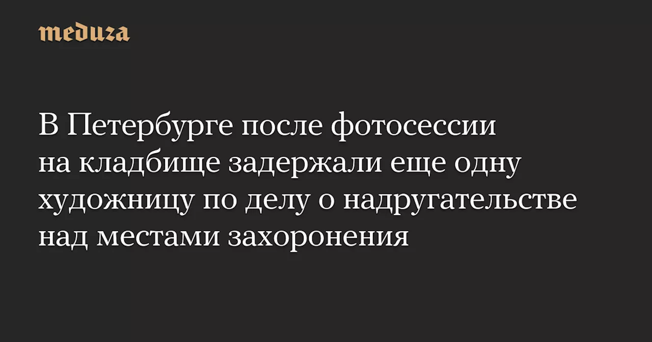 В Петербурге после фотосессии на кладбище задержали еще одну художницу по делу о надругательстве над местами захоронения — Meduza