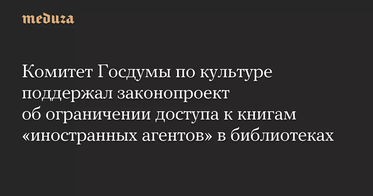 Комитет Госдумы по культуре поддержал законопроект об ограничении доступа к книгам «иностранных агентов» в библиотеках — Meduza