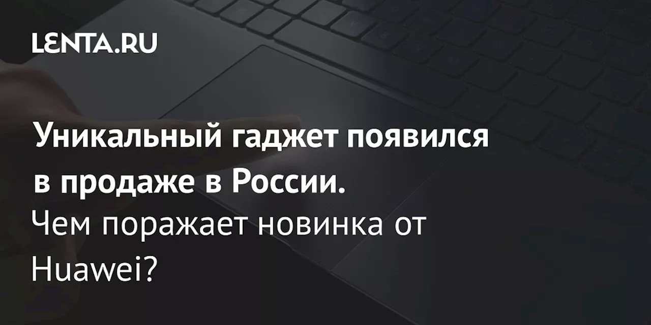 Уникальный гаджет появился в продаже в России. Чем поражает новинка от Huawei?