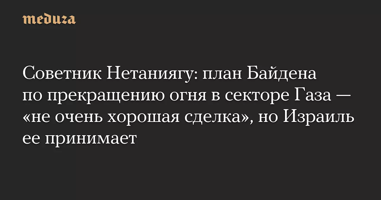 Советник Нетаниягу: план Байдена по прекращению огня в секторе Газа — «не очень хорошая сделка», но Израиль ее принимает — Meduza