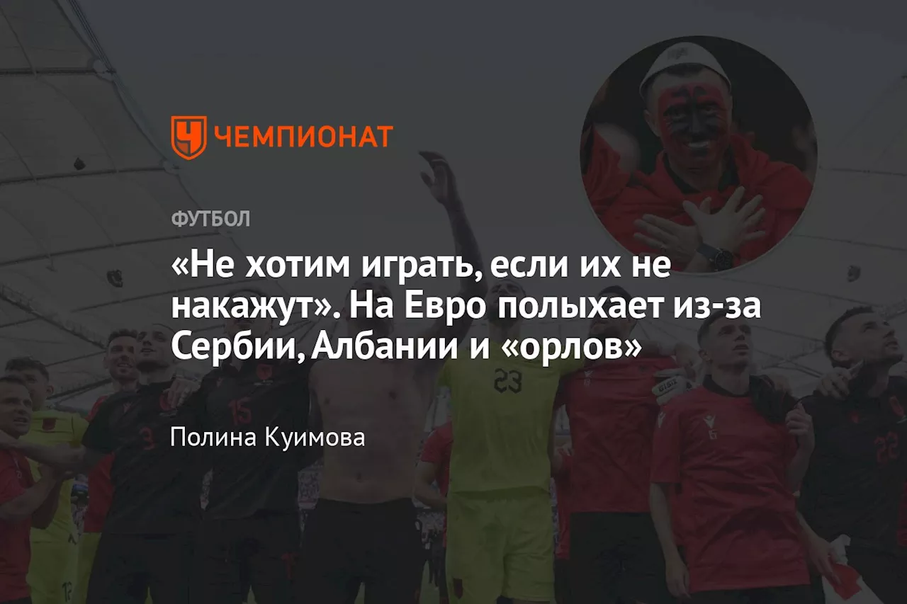 «Не хотим играть, если их не накажут». На Евро полыхает из-за Сербии, Албании и «орлов»