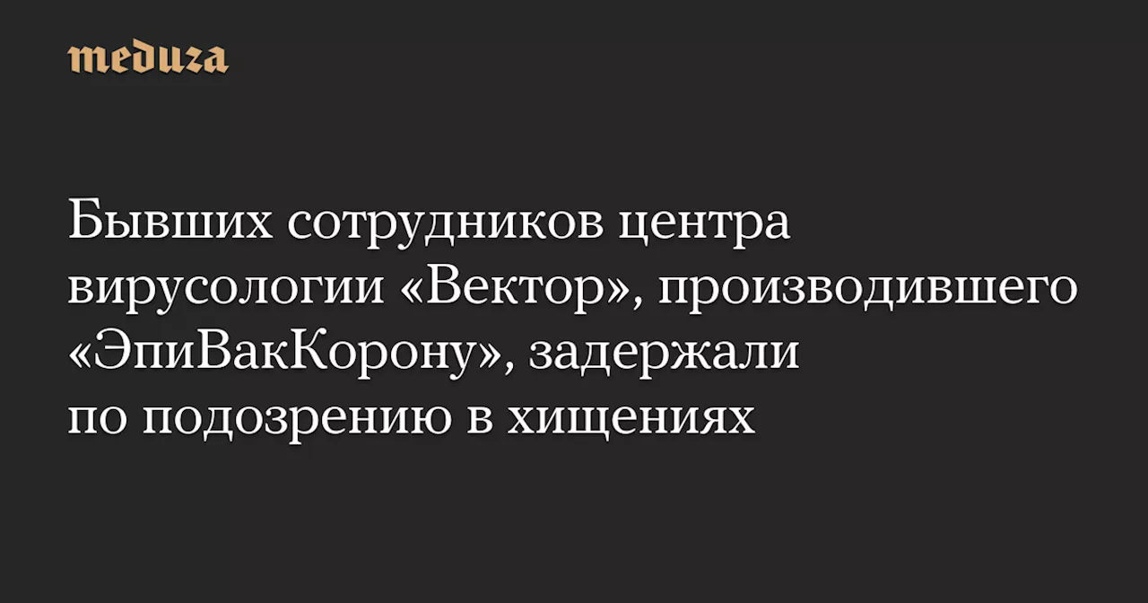 Бывших сотрудников центра вирусологии «Вектор», производившего «ЭпиВакКорону», задержали по подозрению в хищениях — Meduza