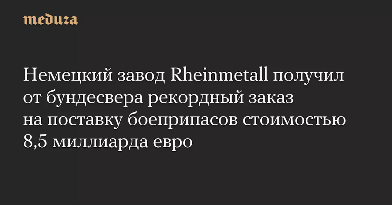 Немецкий завод Rheinmetall получил от бундесвера рекордный заказ на поставку боеприпасов стоимостью 8,5 миллиарда евро — Meduza