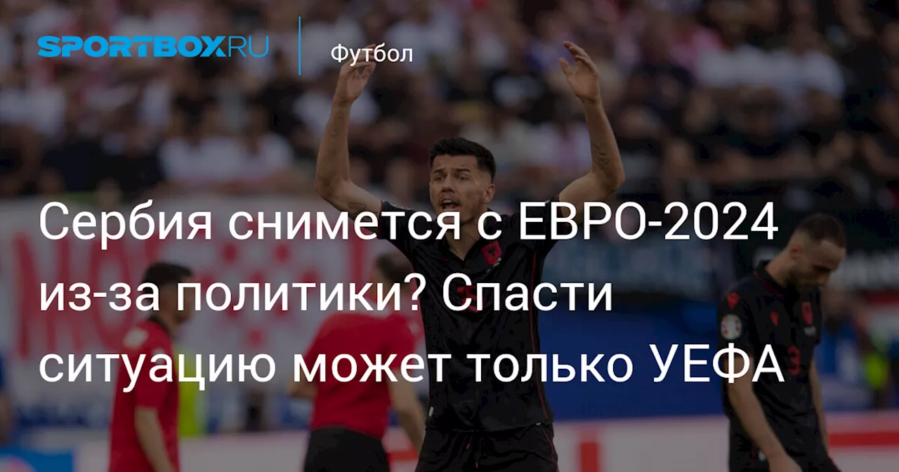 Сербия снимется с ЕВРО-2024 из-за политики? Спасти ситуацию может только УЕФА