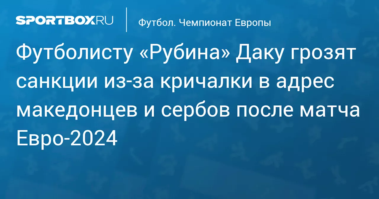 Футболисту «Рубина» Даку грозят санкции из‑за кричалки в адрес македонцев и сербов после матча Евро‑2024