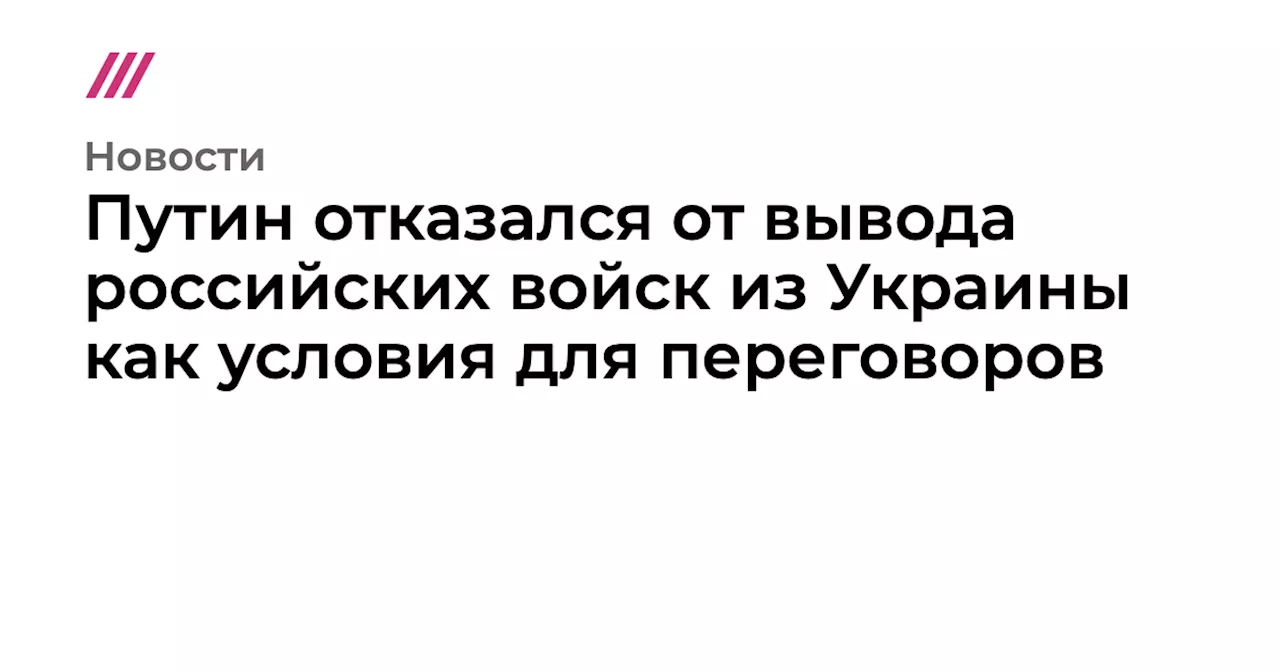 Путин отказался от вывода российских войск из Украины как условия для переговоров