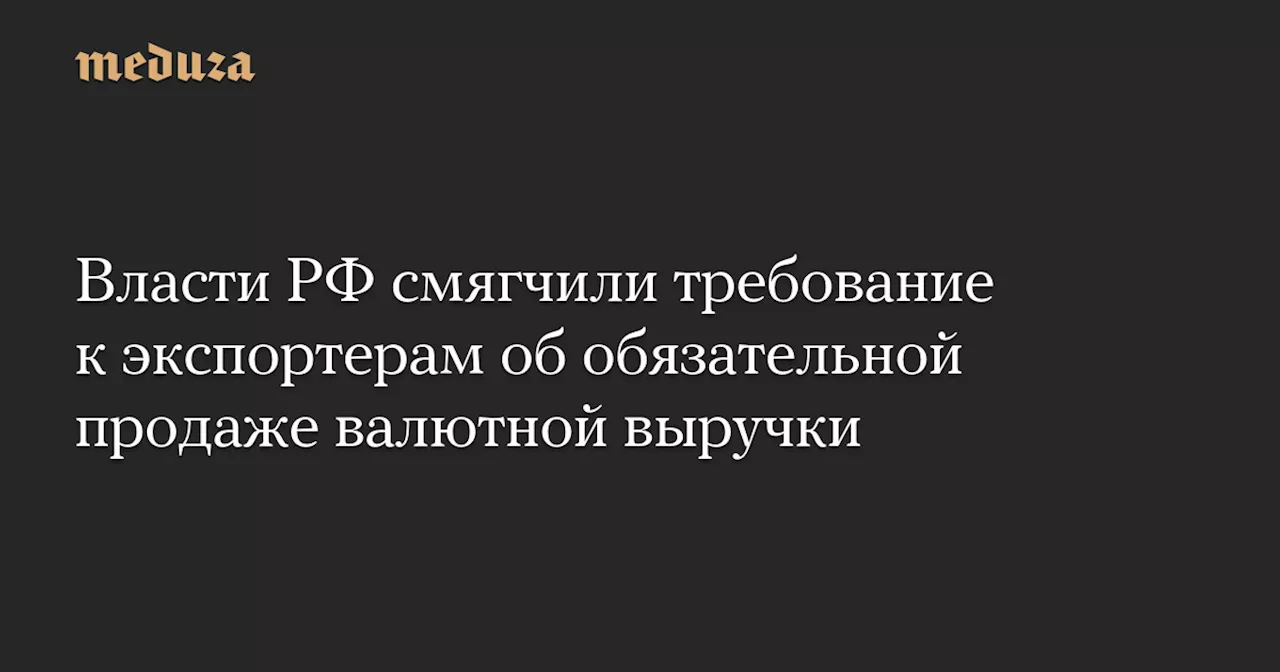 Власти РФ смягчили требование к экспортерам об обязательной продаже валютной выручки — Meduza