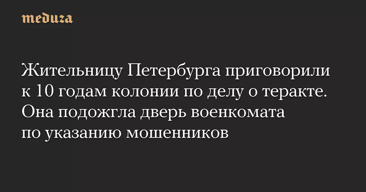 Жительницу Петербурга приговорили к 10 годам колонии по делу о теракте. Она подожгла дверь военкомата по указанию мошенников — Meduza