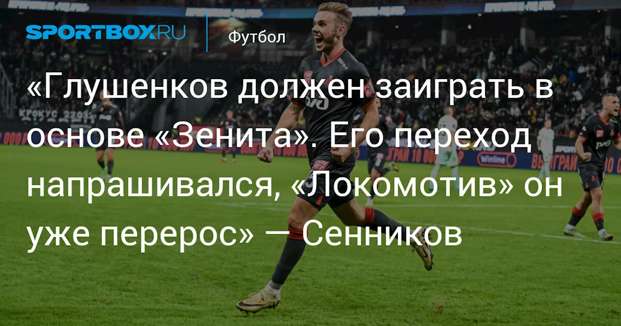 «Глушенков должен заиграть в основе «Зенита». Его переход напрашивался, «Локомотив» он уже перерос» — Сенников