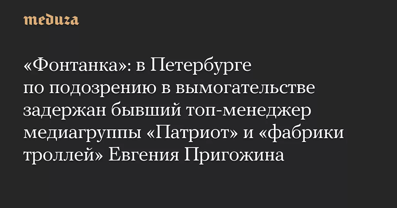 «Фонтанка»: в Петербурге по подозрению в вымогательстве задержан бывший топ-менеджер медиагруппы «Патриот» и «фабрики троллей» Евгения Пригожина — Meduza