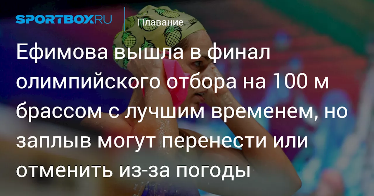 Ефимова вышла в финал олимпийского отбора на 100 м брассом с лучшим временем, но заплыв могут перенести или отменить из‑за погоды