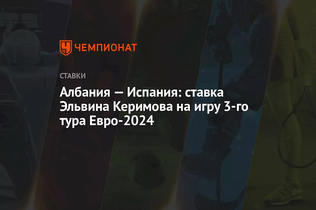 Албания — Испания: ставка Эльвина Керимова на игру 3-го тура Евро-2024