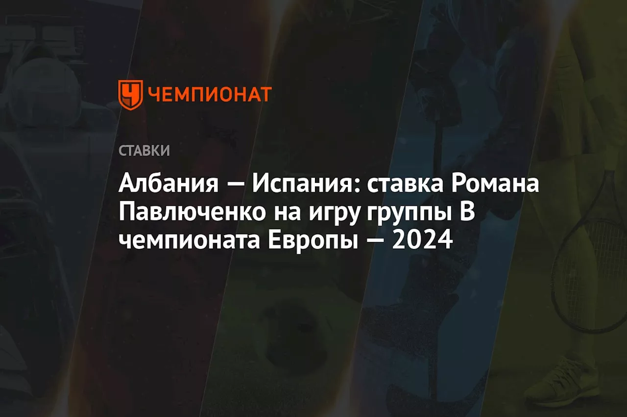 Албания — Испания: ставка Романа Павлюченко на игру группы B чемпионата Европы — 2024