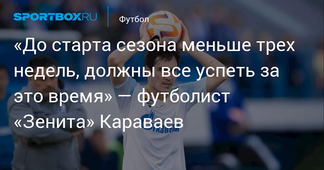 «До старта сезона меньше трех недель, должны все успеть за это время» — футболист «Зенита» Караваев