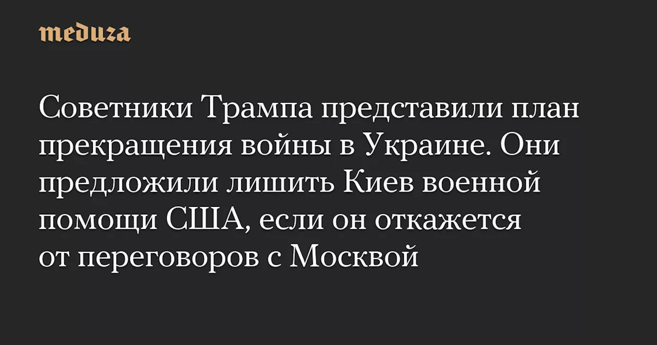 Советники Трампа представили план прекращения войны в Украине. Они предложили лишить Киев военной помощи США, если он откажется от переговоров с Москвой — Meduza