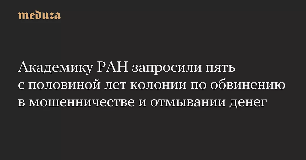 Академику РАН запросили пять с половиной лет колонии по обвинению в мошенничестве и отмывании денег — Meduza