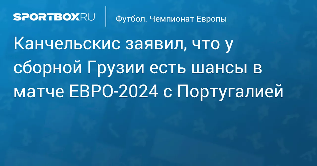 Канчельскис заявил, что у сборной Грузии есть шансы в матче ЕВРО‑2024 с Португалией