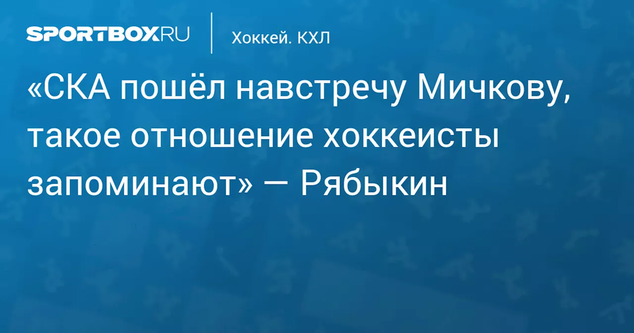 «СКА пошёл навстречу Мичкову, такое отношение хоккеисты запоминают» — Рябыкин