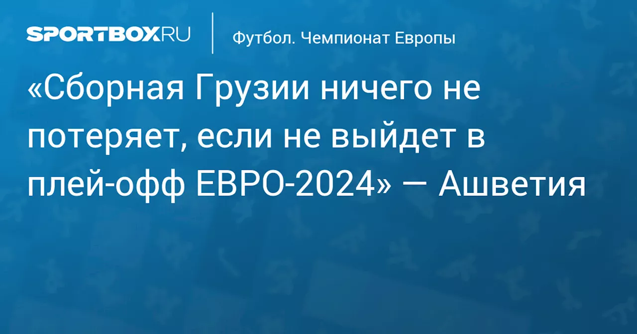 «Сборная Грузии ничего не потеряет, если не выйдет в плей‑офф ЕВРО‑2024» — Ашветия