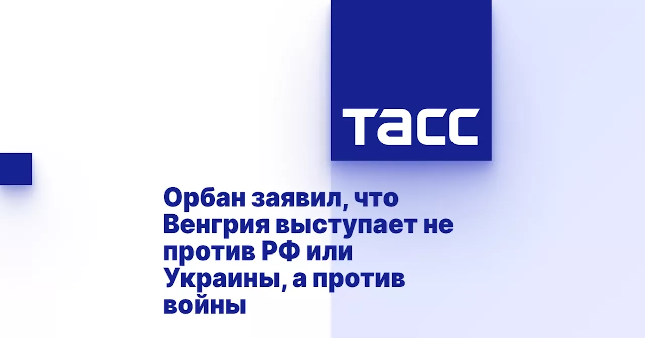 Орбан заявил, что Венгрия выступает не против РФ или Украины, а против войны