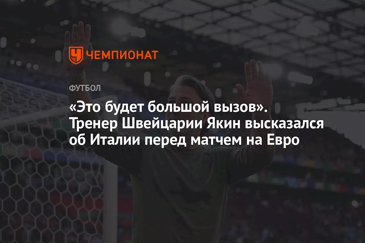 «Это будет большой вызов». Тренер Швейцарии Якин высказался об Италии перед матчем на Евро