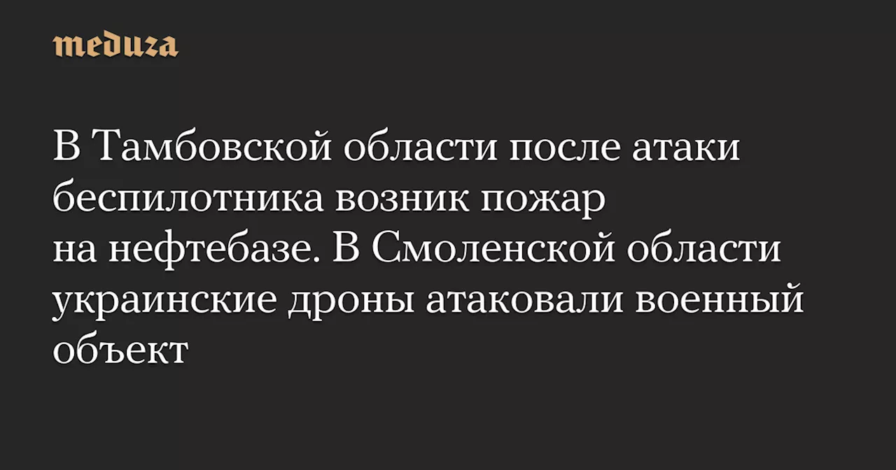 В Тамбовской области после атаки беспилотника возник пожар на нефтебазе. В Смоленской области украинские дроны атаковали военный объект — Meduza