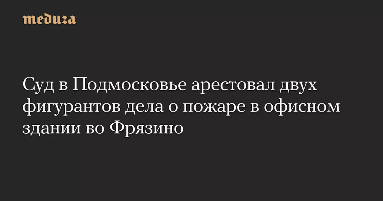 Суд в Подмосковье арестовал двух фигурантов дела о пожаре в офисном здании во Фрязино — Meduza