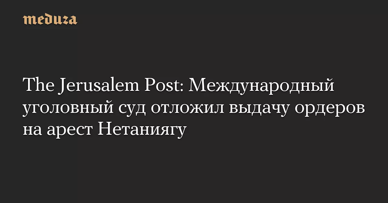 The Jerusalem Post: Международный уголовный суд отложил выдачу ордеров на арест Нетаниягу — Meduza