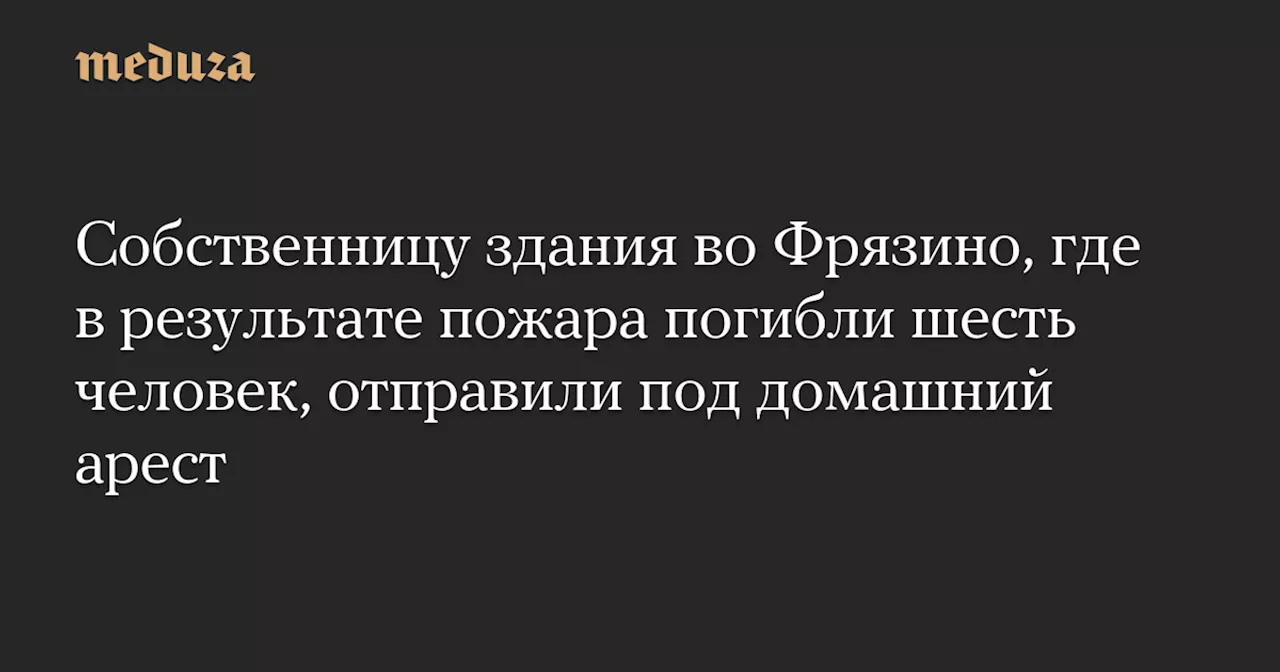 Собственницу здания во Фрязино, где в результате пожара погибли шесть человек, отправили под домашний арест — Meduza