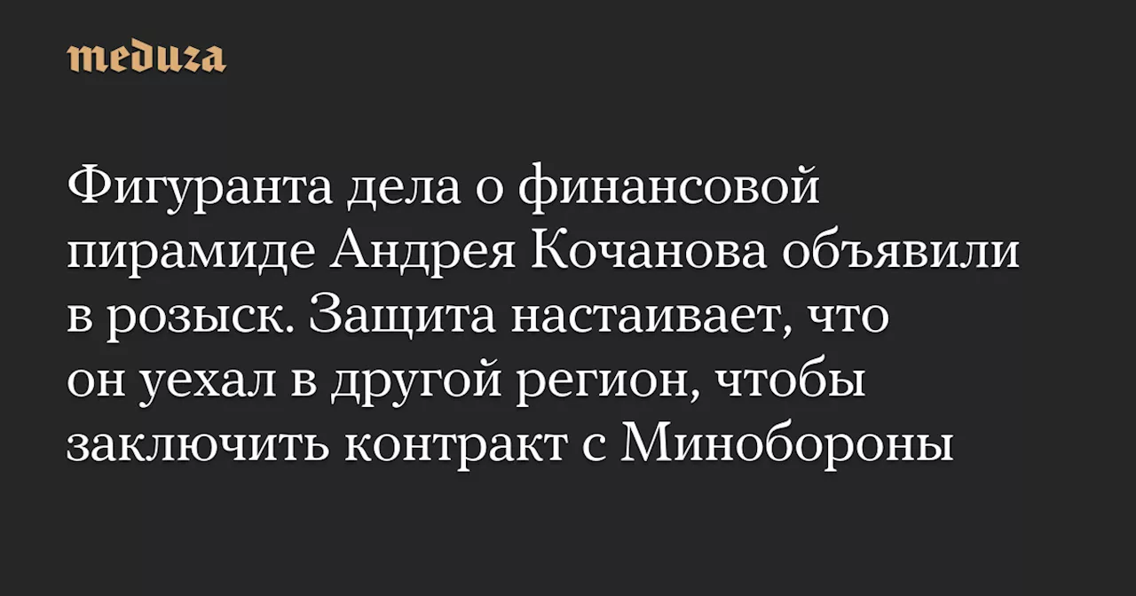 Фигуранта дела о финансовой пирамиде Андрея Кочанова объявили в розыск. Защита настаивает, что он уехал в другой регион, чтобы заключить контракт с Минобороны — Meduza