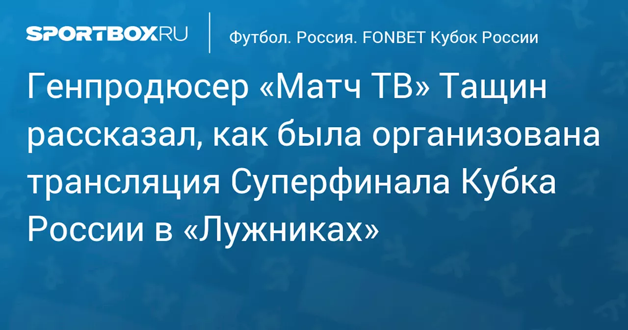 Генпродюсер «Матч ТВ» Тащин рассказал, как была организована трансляция Суперфинала Кубка России в «Лужниках»