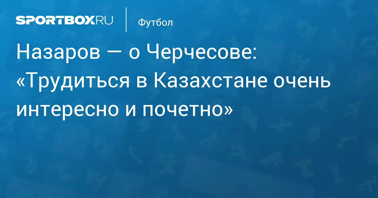 Назаров — о Черчесове: «Трудиться в Казахстане очень интересно и почетно»