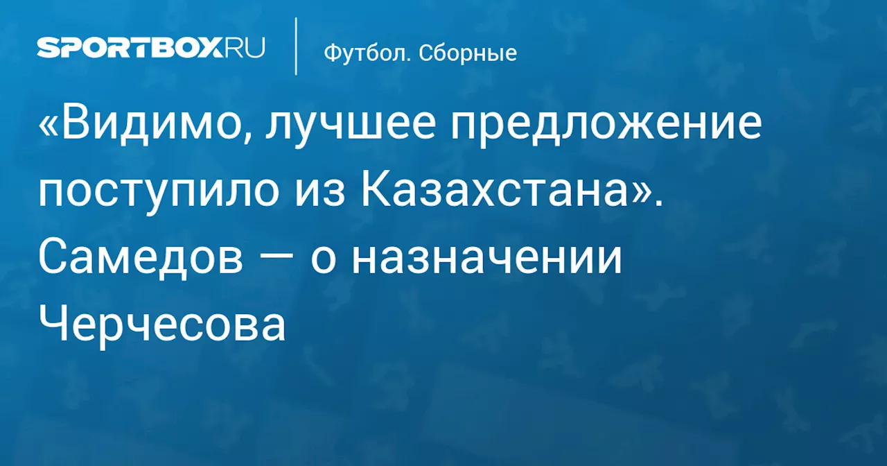 «Видимо, лучшее предложение поступило из Казахстана». Самедов — о назначении Черчесова