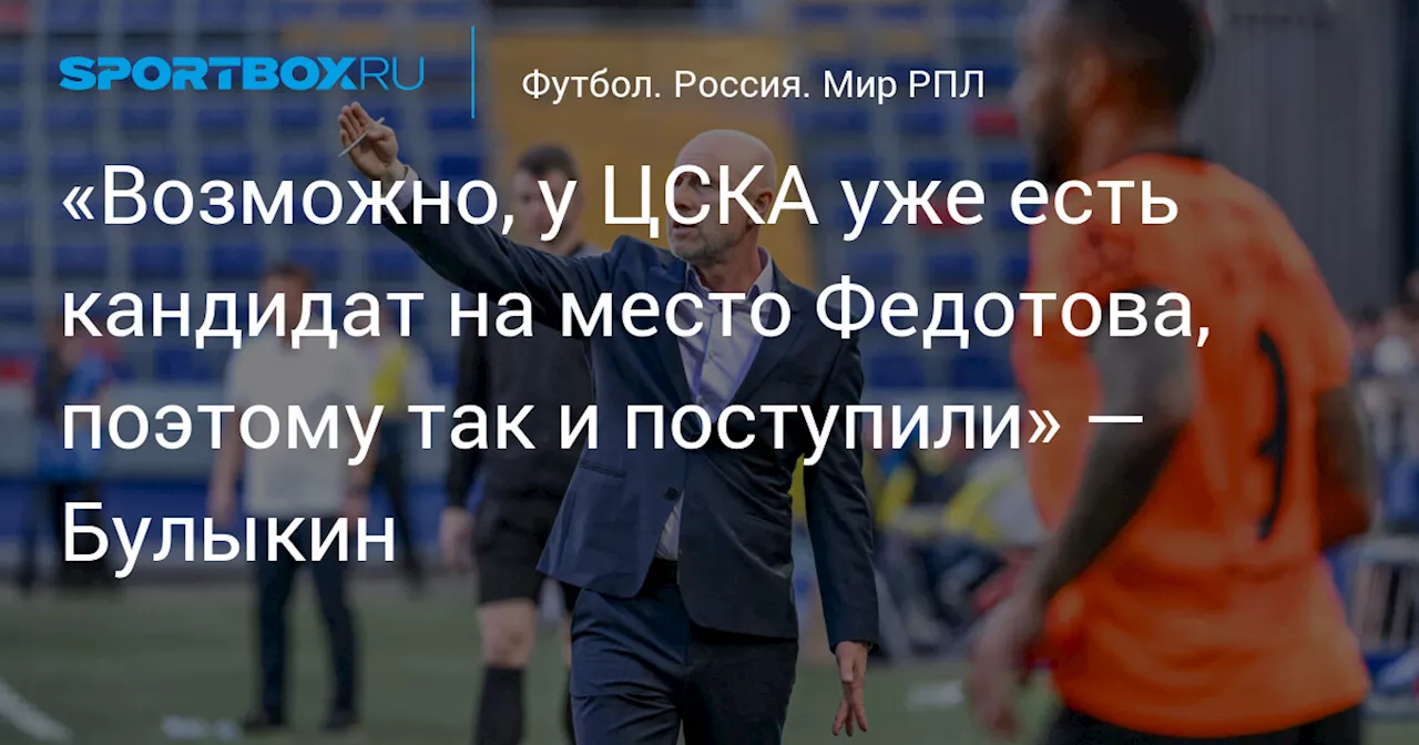 «Возможно, у ЦСКА уже есть кандидат на место Федотова, поэтому так и поступили» — Булыкин