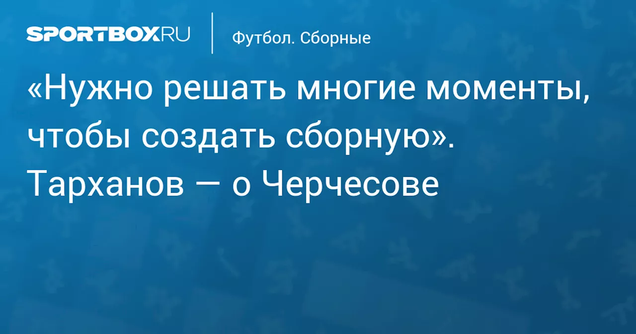 «Нужно решать многие моменты, чтобы создать сборную». Тарханов — о Черчесове