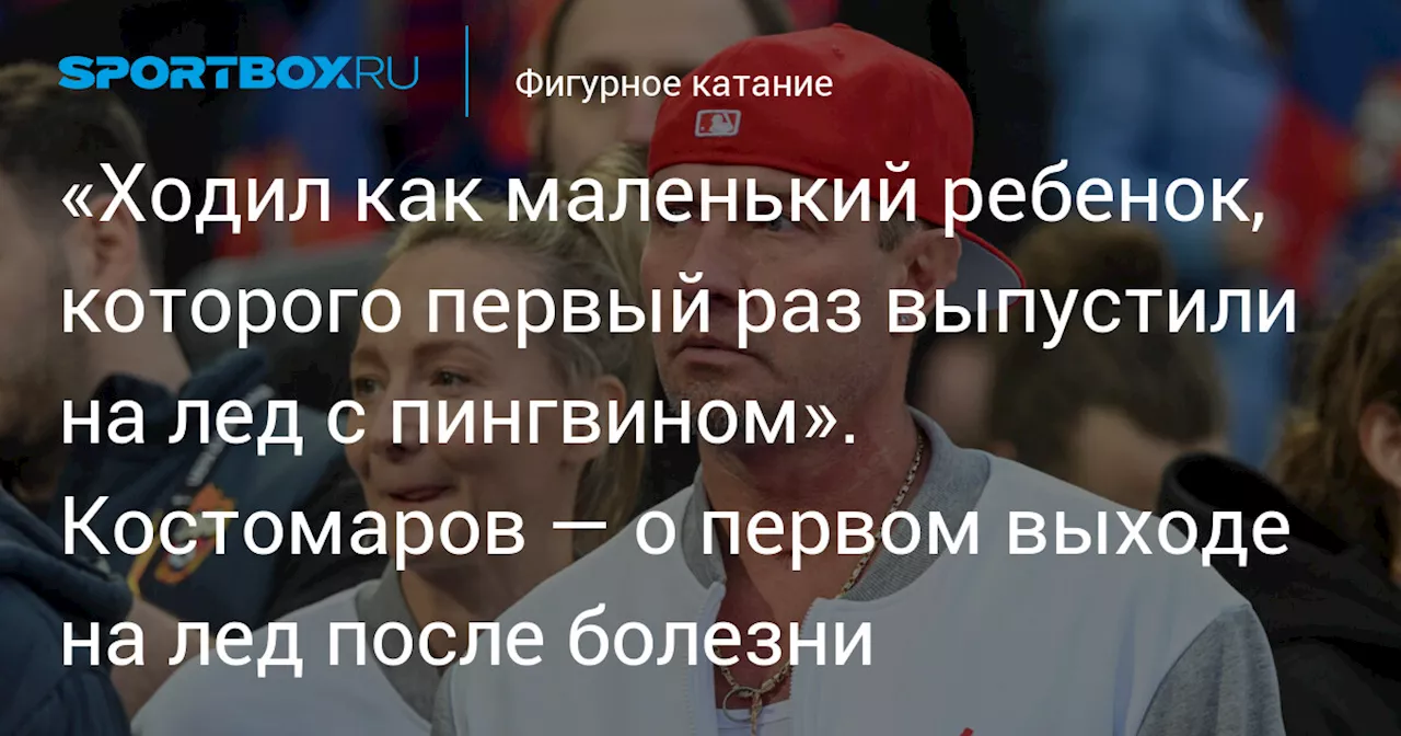 «Ходил как маленький ребенок, которого первый раз выпустили на лед с пингвином». Костомаров — о первом выходе на лед после болезни