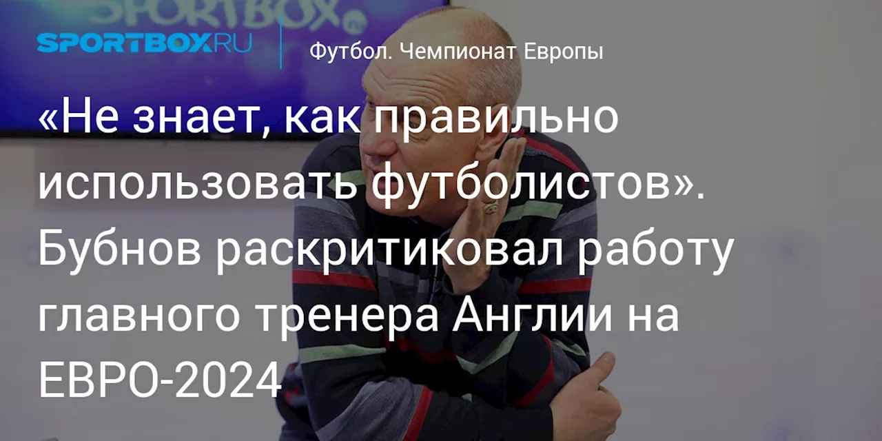 «Не знает, как правильно использовать футболистов». Бубнов раскритиковал работу главного тренера Англии на ЕВРО-2024