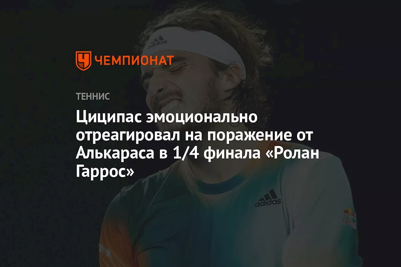 Циципас эмоционально отреагировал на поражение от Алькараса в 1/4 финала «Ролан Гаррос»