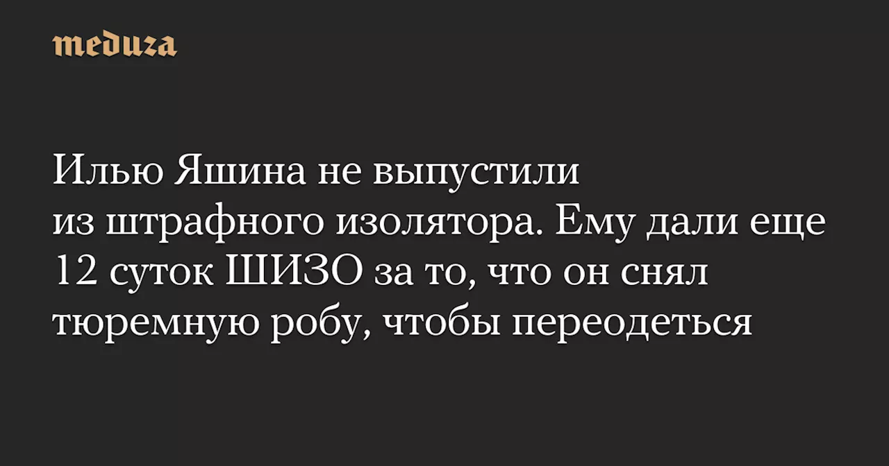 Илью Яшина не выпустили из штрафного изолятора. Ему дали еще 12 суток ШИЗО за то, что он снял тюремную робу, чтобы переодеться — Meduza