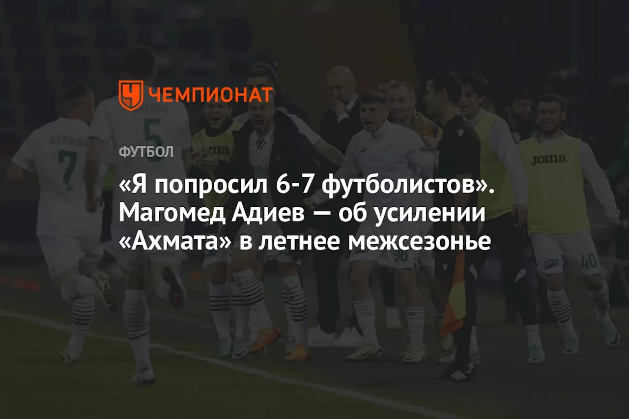 «Я попросил 6–7 футболистов». Магомед Адиев — об усилении «Ахмата» в летнее межсезонье