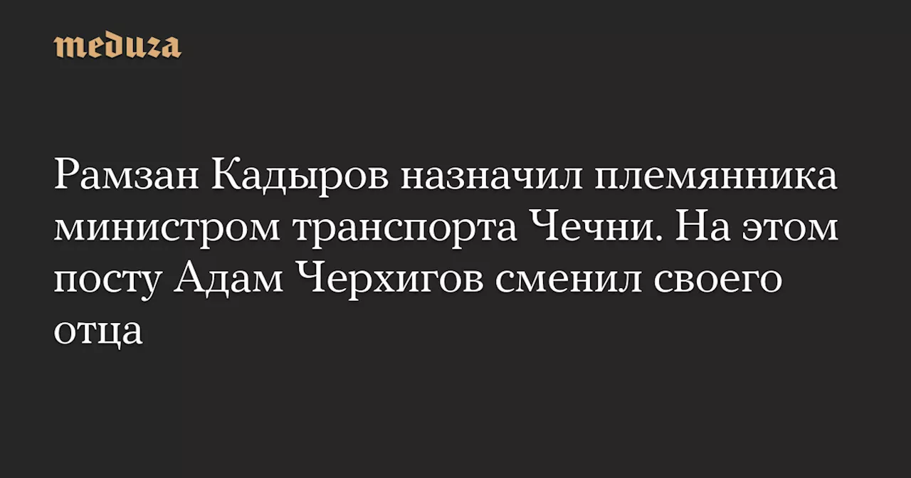 Рамзан Кадыров назначил племянника министром транспорта Чечни. На этом посту Адам Черхигов сменил своего отца — Meduza